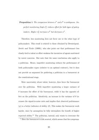Proposition 1 The comparison between aP and aB is ambiguous. Im-perfect 
monitoring (high σ2ε 
) reduces effort for both types of policy-makers. 
Higher σ2θ 
increases aB but decreases aP . 
Therefore, less monitoring does not favor one or the other type of 
policymakers. This result is related to those obtained by Dewatripont, 
Jewitt and Tirole (1999b), who also point out that performance less 
closely tied to talent or effort weakens the incentives of agents motivated 
by career concerns. But note that the same conclusions also apply to 
a politician. Hence, imperfect monitoring reduces the performance of 
both policymaker types (relative to an optimal contract), but it does 
not provide an argument for preferring a politician to a bureaucrat at 
the constitutional stage. 
More uncertainty about talent, however, does favor the bureaucrat 
over the politician. With imperfect monitoring a larger variance of 
θ increases the effort of the bureaucrat, while it has the opposite ef-fect 
on the politician. Intuitively, an increase in the variance of θ in-creases 
the signal-to-noise ratio and implies that observed performance 
(y) is a better indicator of ability (θ). This makes the bureaucrat work 
harder, since by assumption he fully internalizes the benefit of higher 
expected ability.10 The politician, instead, only wants to overcome the 
10 Here the bureaucrat is risk neutral, which means that his compensa- 
20 
 