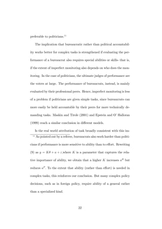 preferable to politicians.11 
The implication that bureaucratic rather than political accountabil-ity 
works better for complex tasks is strengthened if evaluating the per-formance 
of a bureaucrat also requires special abilities or skills- that is, 
if the extent of imperfect monitoring also depends on who does the mon-itoring. 
In the case of politicians, the ultimate judges of performance are 
the voters at large. The performance of bureaucrats, instead, is mainly 
evaluated by their professional peers. Hence, imperfect monitoring is less 
of a problem if politicians are given simple tasks, since bureaucrats can 
more easily be held accountable by their peers for more technically de-manding 
tasks. Maskin and Tirole (2001) and Epstein and O’ Halloran 
(1999) reach a similar conclusion in different models. 
Is the real world attribution of task broadly consistent with this im- 
11 As pointed out by a referee, bureaucrats also work harder than politi-cians 
if performance is more sensitive to ability than to effort. Rewriting 
(9) as y = Kθ + a + ε,where K is a parameter that captures the rela-tive 
importance of ability, we obtain that a higher K increases aB but 
reduces aP . To the extent that ability (rather than effort) is needed in 
complex tasks, this reinforces our conclusion. But many complex policy 
decisions, such as in foreign policy, require ability of a general rather 
than a specialized kind. 
22 
 