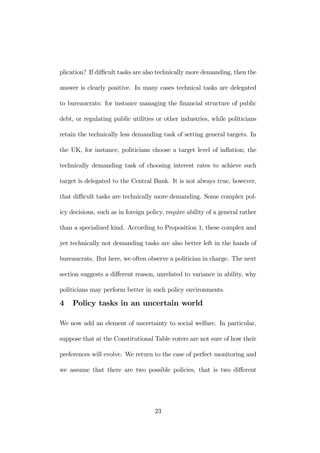 plication? If difficult tasks are also technically more demanding, then the 
answer is clearly positive. In many cases technical tasks are delegated 
to bureaucrats: for instance managing the financial structure of public 
debt, or regulating public utilities or other industries, while politicians 
retain the technically less demanding task of setting general targets. In 
the UK, for instance, politicians choose a target level of inflation; the 
technically demanding task of choosing interest rates to achieve such 
target is delegated to the Central Bank. It is not always true, however, 
that difficult tasks are technically more demanding. Some complex pol-icy 
decisions, such as in foreign policy, require ability of a general rather 
than a specialized kind. According to Proposition 1, these complex and 
yet technically not demanding tasks are also better left in the hands of 
bureaucrats. But here, we often observe a politician in charge. The next 
section suggests a different reason, unrelated to variance in ability, why 
politicians may perform better in such policy environments. 
4 Policy tasks in an uncertain world 
We now add an element of uncertainty to social welfare. In particular, 
suppose that at the Constitutional Table voters are not sure of howtheir 
preferences will evolve. We return to the case of perfect monitoring and 
we assume that there are two possible policies, that is two different 
23 
 