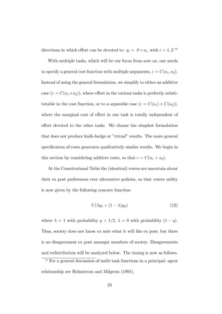 directions in which effort can be devoted to: yi = θ+ai, with i = 1, 2.12 
With multiple tasks, which will be our focus from now on, one needs 
to specify a general cost function with multiple arguments, c = C(a1, a2). 
Instead of using the general formulation, we simplify to either an additive 
case (c = C(a1+a2)), where effort in the various tasks is perfectly substi-tutable 
in the cost function, or to a separable case (c = C(a1)+C(a2)), 
where the marginal cost of effort in one task is totally independent of 
effort devoted to the other tasks. We choose the simplest formulation 
that does not produce knife-hedge or ”trivial” results. The more general 
specification of costs generates qualitatively similar results. We begin in 
this section by considering additive costs, so that c = C(a1 + a2). 
At the Constitutional Table the (identical) voters are uncertain about 
their ex post preferences over alternative policies, so that voters utility 
is now given by the following concave function: 
U (λy1 + (1 − λ)y2) (12) 
where λ = 1 with probability q > 1/2, λ = 0 with probability (1 − q). 
Thus, society does not know ex ante what it will like ex post; but there 
is no disagreement ex post amongst members of society. Disagreements 
and redistribution will be analyzed below. The timing is now as follows. 
12 For a general discussion of multi task functions in a principal- agent 
relationship see Holmstrom and Milgrom (1991). 
24 
 