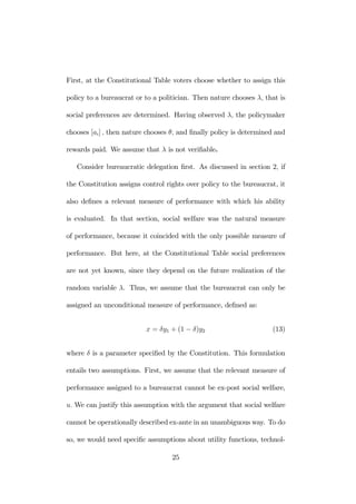 First, at the Constitutional Table voters choose whether to assign this 
policy to a bureaucrat or to a politician. Then nature chooses λ, that is 
social preferences are determined. Having observed λ, the policymaker 
chooses [ai] , then nature chooses θ, and finally policy is determined and 
rewards paid. We assume that λ is not verifiable. 
Consider bureaucratic delegation first. As discussed in section 2, if 
the Constitution assigns control rights over policy to the bureaucrat, it 
also defines a relevant measure of performance with which his ability 
is evaluated. In that section, social welfare was the natural measure 
of performance, because it coincided with the only possible measure of 
performance. But here, at the Constitutional Table social preferences 
are not yet known, since they depend on the future realization of the 
random variable λ. Thus, we assume that the bureaucrat can only be 
assigned an unconditional measure of performance, defined as: 
x = δy1 + (1 − δ)y2 (13) 
where δ is a parameter specified by the Constitution. This formulation 
entails two assumptions. First, we assume that the relevant measure of 
performance assigned to a bureaucrat cannot be ex-post social welfare, 
u. We can justify this assumption with the argument that social welfare 
cannot be operationally described ex-ante in an unambiguous way. To do 
so, we would need specific assumptions about utility functions, technol- 
25 
 
