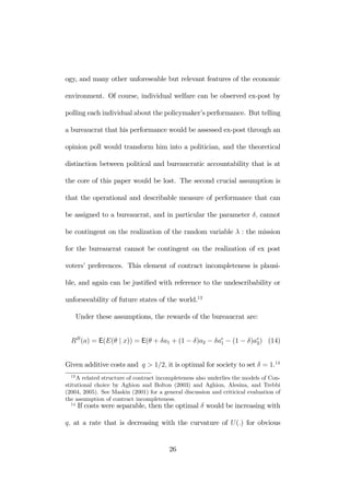 ogy, and many other unforeseable but relevant features of the economic 
environment. Of course, individual welfare can be observed ex-post by 
polling each individual about the policymaker’s performance. But telling 
a bureaucrat that his performance would be assessed ex-post through an 
opinion poll would transform him into a politician, and the theoretical 
distinction between political and bureaucratic accountability that is at 
the core of this paper would be lost. The second crucial assumption is 
that the operational and describable measure of performance that can 
be assigned to a bureaucrat, and in particular the parameter δ, cannot 
be contingent on the realization of the random variable λ : the mission 
for the bureaucrat cannot be contingent on the realization of ex post 
voters’ preferences. This element of contract incompleteness is plausi-ble, 
and again can be justified with reference to the undescribability or 
unforseeability of future states of the world.13 
Under these assumptions, the rewards of the bureaucrat are: 
RB(a) = E(E(θ | x)) = E(θ + δa1 + (1 − δ)a2 − δae 
1 − (1 − δ)ae 
2) (14) 
Given additive costs and q > 1/2, it is optimal for society to set δ = 1.14 
13A related structure of contract incompleteness also underlies the models of Con-stitutional 
choice by Aghion and Bolton (2003) and Aghion, Alesina, and Trebbi 
(2004, 2005). See Maskin (2001) for a general discussion and criticical evaluation of 
the assumption of contract incompleteness. 
14 If costs were separable, then the optimal δ would be increasing with 
q, at a rate that is decreasing with the curvature of U (.) for obvious 
26 
 
