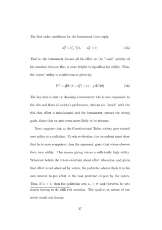 The first order conditions for the bureaucrat then imply: 
aB1 
= C−1 
a (1), aB2 
= 0 (15) 
That is, the bureaucrat focuses all his effort on the ”main” activity of 
his mandate because that is more helpful in signalling his ability. Thus, 
the voters’ utility in equilibrium is given by: 
U B = qEU (θ + aB1 
) + (1 − q)EU (θ) (16) 
The key here is that by choosing a bureaucrat who is non responsive to 
the ebb and flows of society’s preferences, citizens are ”stuck” with the 
risk that effort is misallocated and the bureaucrat pursues the wrong 
goals, those that ex-ante seem more likely to be relevant. 
Next, suppose that, at the Constitutional Table, society gave control 
over policy to a politician. To win re-election, the incumbent must show 
that he is more competent than the opponent, given that voters observe 
their own utility. This means giving voters a sufficiently high utility. 
Whatever beliefs the voters entertain about effort allocation, and given 
that effort is not observed by voters, the politician always finds it in his 
own interest to put effort in the task preferred ex-post by the voters. 
Thus, if λ = 1, then the politician sets a2 = 0; and viceversa he sets 
reason having to do with risk aversion. The qualitative nature of our 
result would not change. 
27 
 