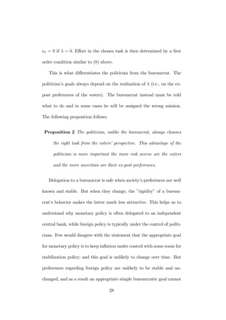 a1 = 0 if λ = 0. Effort in the chosen task is then determined by a first 
order condition similar to (8) above. 
This is what differentiates the politician from the bureaucrat. The 
politician’s goals always depend on the realization of λ (i.e., on the ex-post 
preferences of the voters). The bureaucrat instead must be told 
what to do and in some cases he will be assigned the wrong mission. 
The following proposition follows. 
Proposition 2 The politician, unlike the bureaucrat, always chooses 
the right task from the voters’ perspective. This advantage of the 
politician is more important the more risk averse are the voters 
and the more uncertain are their ex-post preferences. 
Delegation to a bureaucrat is safe when society’s preferences are well 
known and stable. But when they change, the ”rigidity” of a bureau-crat’s 
behavior makes the latter much less attractive. This helps us to 
understand why monetary policy is often delegated to an independent 
central bank, while foreign policy is typically under the control of politi-cians. 
Few would disagree with the statement that the appropriate goal 
for monetary policy is to keep inflation under control with some room for 
stabilization policy; and this goal is unlikely to change over time. But 
preferences regarding foreign policy are unlikely to be stable and un-changed, 
and as a result an appropriate simple bureaucratic goal cannot 
28 
 