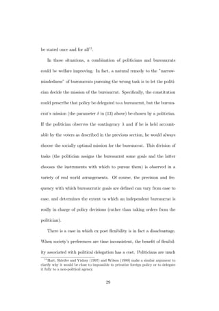 be stated once and for all15. 
In these situations, a combination of politicians and bureaucrats 
could be welfare improving. In fact, a natural remedy to the ”narrow-mindedness” 
of bureaucrats pursuing the wrong task is to let the politi-cian 
decide the mission of the bureaucrat. Specifically, the constitution 
could prescribe that policy be delegated to a bureaucrat, but the bureau-crat’s 
mission (the parameter δ in (13) above) be chosen by a politician. 
If the politician observes the contingency λ and if he is held account-able 
by the voters as described in the previous section, he would always 
choose the socially optimal mission for the bureaucrat. This division of 
tasks (the politician assigns the bureaucrat some goals and the latter 
chooses the instruments with which to pursue them) is observed in a 
variety of real world arrangements. Of course, the precision and fre-quency 
with which bureaucratic goals are defined can vary from case to 
case, and determines the extent to which an independent bureaucrat is 
really in charge of policy decisions (rather than taking orders from the 
politician). 
There is a case in which ex post flexibility is in fact a disadvantage. 
When society’s preferences are time inconsistent, the benefit of flexibil-ity 
associated with political delegation has a cost. Politicians are much 
15Hart, Shleifer and Vishny (1997) and Wilson (1989) make a similar argument to 
clarify why it would be close to impossible to privatize foreign policy or to delegate 
it fully to a non-political agency. 
29 
 