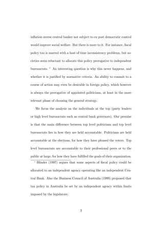 inflation averse central banker not subject to ex post democratic control 
would improve social welfare. But there is more to it. For instance, fiscal 
policy too is marred with a host of time inconsistency problems, but so-cieties 
seem reluctant to allocate this policy prerogative to independent 
bureaucrats. 1 An interesting question is why this never happens, and 
whether it is justified by normative criteria. An ability to commit to a 
course of action may even be desirable in foreign policy, which however 
is always the prerogative of appointed politicians, at least in the more 
relevant phase of choosing the general strategy. 
We focus the analysis on the individuals at the top (party leaders 
or high level bureaucrats such as central bank governors). Our premise 
is that the main difference between top level politicians and top level 
bureaucrats lies in how they are held accountable. Politicians are held 
accountable at the elections, for how they have pleased the voters. Top 
level bureaucrats are accountable to their professional peers or to the 
public at large, for how they have fulfilled the goals of their organization. 
1 Blinder (1997) argues that some aspects of fiscal policy could be 
allocated to an independent agency operating like an independent Cen-tral 
Bank. Also the Business Council of Australia (1999) proposed that 
tax policy in Australia be set by an independent agency within limits 
imposed by the legislature. 
3 
 