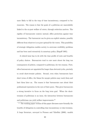 more likely to fall in the trap of time inconsistency, compared to bu-reaucrats. 
The reason is that the goals of a politician are unavoidably 
linked to the ex-post welfare of voters, through reelection motives. The 
rigidity of bureaucratic control, instead, offers protection against time 
inconsistency. The bureaucrat can be given an explicit mission, possibly 
different from whatever is ex-post optimal for the voters. This possibility 
of strategic delegation enables society to overcome credibility problems 
and has been used extensively in monetary policy (Rogoff 1985). 
A related issue has to do with the time profile of costs and benefits 
of policy choices. Bureaucrats tend to care more about the long run 
consequences of policies, compared to politicians, for two reasons. First, 
often bureaucrats are appointed for longer than electoral cycles, precisely 
to avoid short-termist policies. Second, even when bureaucrats have 
short terms of office, the blame for myopic policies may reach them and 
hurt them later on. The reason is that bureaucrats care about their 
professional reputation in the eyes of their peers. This gives bureaucrats 
a strong incentive to focus on the long term goal. When the short-termism 
of politicians is an issue, the interaction between bureaucrats 
and politicians can yield welfare improvements.16 
16 The working paper version of this paper discusses more formally the 
benefits of delegation in controlling time inconsistency or shor-termism. 
A large literature, surveyed in Persson and Tabellini (2000), models 
30 
 