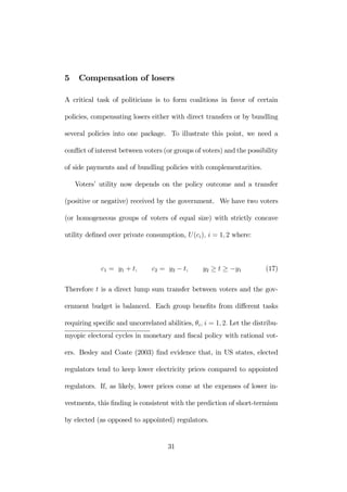 5 Compensation of losers 
A critical task of politicians is to form coalitions in favor of certain 
policies, compensating losers either with direct transfers or by bundling 
several policies into one package. To illustrate this point, we need a 
conflict of interest between voters (or groups of voters) and the possibility 
of side payments and of bundling policies with complementarities. 
Voters’ utility now depends on the policy outcome and a transfer 
(positive or negative) received by the government. We have two voters 
(or homogeneous groups of voters of equal size) with strictly concave 
utility defined over private consumption, U (ci), i = 1, 2 where: 
c1 = y1 + t, c2 = y2 − t, y2 ≥ t ≥ −y1 (17) 
Therefore t is a direct lump sum transfer between voters and the gov-ernment 
budget is balanced. Each group benefits from different tasks 
requiring specific and uncorrelated abilities, θi, i = 1, 2. Let the distribu-myopic 
electoral cycles in monetary and fiscal policy with rational vot-ers. 
Besley and Coate (2003) find evidence that, in US states, elected 
regulators tend to keep lower electricity prices compared to appointed 
regulators. If, as likely, lower prices come at the expenses of lower in-vestments, 
this finding is consistent with the prediction of short-termism 
by elected (as opposed to appointed) regulators. 
31 
 