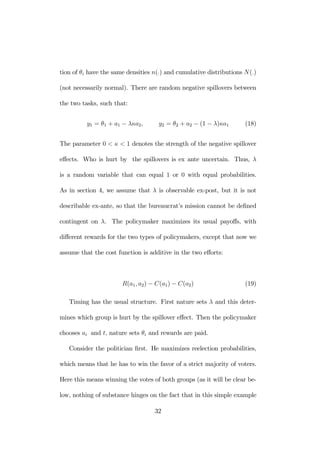 tion of θi have the same densities n(.) and cumulative distributions N(.) 
(not necessarily normal). There are random negative spillovers between 
the two tasks, such that: 
y1 = θ1 + a1 − λκa2, y2 = θ2 + a2 − (1 − λ)κa1 (18) 
The parameter 0 < κ < 1 denotes the strength of the negative spillover 
effects. Who is hurt by the spillovers is ex ante uncertain. Thus, λ 
is a random variable that can equal 1 or 0 with equal probabilities. 
As in section 4, we assume that λ is observable ex-post, but it is not 
describable ex-ante, so that the bureaucrat’s mission cannot be defined 
contingent on λ. The policymaker maximizes its usual payoffs, with 
different rewards for the two types of policymakers, except that now we 
assume that the cost function is additive in the two efforts: 
R(a1, a2) − C(a1) − C(a2) (19) 
Timing has the usual structure. First nature sets λ and this deter-mines 
which group is hurt by the spillover effect. Then the policymaker 
chooses ai and t, nature sets θi and rewards are paid. 
Consider the politician first. He maximizes reelection probabilities, 
which means that he has to win the favor of a strict majority of voters. 
Here this means winning the votes of both groups (as it will be clear be-low, 
nothing of substance hinges on the fact that in this simple example 
32 
 