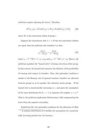 reelection requires pleasing all voters). Therefore: 
RP (a1, a2) = Prob(U (c1) 1 W1) ∗ Pr ob(U (c2) 1 W2) (20) 
where Wi is the reservation utility of group i. 
Suppose for concreteness that λ = 1. If the two reservation utilities 
are equal, then the politician sets transfers t so that: 
n(z1) 
1 − N(z1) 
= 
n(z2) 
1 − N(z2) 
(21) 
where z1 = U −1(W )−t−a1+κa2 and z2 = U −1(W)+t−a2. That is, the 
politician equalizes the ”hazard rates” of losing votes from either group. 
In this context, the hazard rate measures the elasticity of the probability 
of winning with respect to transfers. Thus, this optimality condition is 
similar to the Ramsey rule of optimal taxation: transfers are allocated 
between groups so as to equalize this elasticity across groups. If the 
hazard rate is monotonically increasing in z, and given the assumption 
of the same distribution for θi, i = 1, 2, equation (21) implies c1 = c2.17 
That is, the politician implements full insurance, fully compensating the 
losers from the negative externality. 
Exploiting (21), the optimality conditions for the allocation of effort 
17 A uniform distribution of θ satisfies the assumption of a monotoni-cally 
increasing hazard rate, for instance. 
33 
 