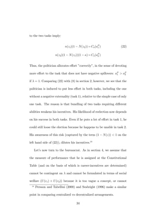 to the two tasks imply: 
n(z1)(1 − N(z2))=Ca(aP1 
) (22) 
n(z2)(1 − N(z1))(1 − κ)=Ca(aP2 
) 
Thus, the politician allocates effort ”correctly”, in the sense of devoting 
more effort to the task that does not have negative spillovers: aP1 
> aP2 
if λ = 1. Comparing (22) with (8) in section 2, however, we see that the 
politician is induced to put less effort in both tasks, including the one 
without a negative externality (task 1), relative to the simple case of only 
one task. The reason is that bundling of two tasks requiring different 
abilities weakens his incentives. His likelihood of reelection now depends 
on his success in both tasks. Even if he puts a lot of effort in task 1, he 
could still loose the election because he happens to be unable in task 2. 
His awareness of this risk (captured by the term (1 − N(z)) < 1 on the 
left hand side of (22)), dilutes his incentives.18 
Let’s now turn to the bureaucrat. As in section 4, we assume that 
the measure of performance that he is assigned at the Constitutional 
Table (and on the basis of which is career-incentives are determined) 
cannot be contingent on λ and cannot be formulated in terms of social 
welfare (U (c1) + U (c2)) because it is too vague a concept, or cannot 
18 Persson and Tabellini (2000) and Seabright (1996) make a similar 
point in comparing centralized vs decentralized arrangements. 
34 
 