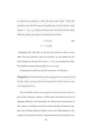 be observed by outsiders to infer the bureaucrats’ talent. With this 
restriction, the natural measure of performance in this context is total 
output, x = (y1 + y2). If given this goal, the bureaucrat allocates effort 
efficiently, taking the negative externality into account: 
1=Ca(aB1 
) (23) 
1 − κ=Ca(aB2 
) 
Comparing (23) with (22), we see that the bureaucrat puts in more 
effort than the politician, since his incentives are not diluted by the 
risk of losing the election (the terms (1 − N(z)) are missing from (23)). 
Nevertheless, compensating transfers are set to zero. 
Comparing the politician and the bureaucrat, we thus have: 
Proposition 3 The politician provides side payment to compensate losers 
but has weaker incentives than the bureaucrat; the latter, however, does 
not compensate losers. 
This result follows from the assumption that bureaucrats cannot be 
given state contingent missions. If their goal is formulated in terms of 
aggregate efficiency, they will neglect the distributional consequences of 
their actions. A politician instead can take advantage of relatively com-plex 
and evolving spillovers between issues and build majorities with 
complex side payments schemes. Compensating the losers makes it eas- 
35 
 