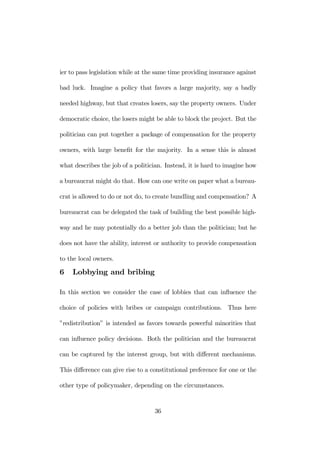 ier to pass legislation while at the same time providing insurance against 
bad luck. Imagine a policy that favors a large majority, say a badly 
needed highway, but that creates losers, say the property owners. Under 
democratic choice, the losers might be able to block the project. But the 
politician can put together a package of compensation for the property 
owners, with large benefit for the majority. In a sense this is almost 
what describes the job of a politician. Instead, it is hard to imagine how 
a bureaucrat might do that. How can one write on paper what a bureau-crat 
is allowed to do or not do, to create bundling and compensation? A 
bureaucrat can be delegated the task of building the best possible high-way 
and he may potentially do a better job than the politician; but he 
does not have the ability, interest or authority to provide compensation 
to the local owners. 
6 Lobbying and bribing 
In this section we consider the case of lobbies that can influence the 
choice of policies with bribes or campaign contributions. Thus here 
”redistribution” is intended as favors towards powerful minorities that 
can influence policy decisions. Both the politician and the bureaucrat 
can be captured by the interest group, but with different mechanisms. 
This difference can give rise to a constitutional preference for one or the 
other type of policymaker, depending on the circumstances. 
36 
 