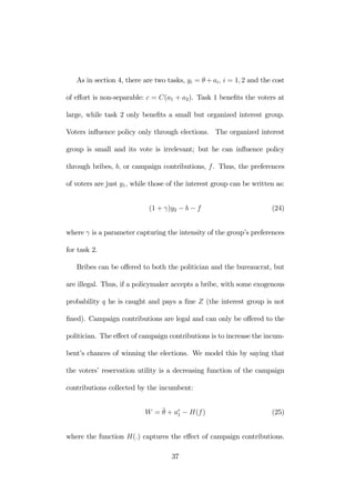 As in section 4, there are two tasks, yi = θ +ai, i = 1, 2 and the cost 
of effort is non-separable: c = C(a1 + a2). Task 1 benefits the voters at 
large, while task 2 only benefits a small but organized interest group. 
Voters influence policy only through elections. The organized interest 
group is small and its vote is irrelevant; but he can influence policy 
through bribes, b, or campaign contributions, f . Thus, the preferences 
of voters are just y1, while those of the interest group can be written as: 
(1 + γ)y2 − b − f (24) 
where γ is a parameter capturing the intensity of the group’s preferences 
for task 2. 
Bribes can be offered to both the politician and the bureaucrat, but 
are illegal. Thus, if a policymaker accepts a bribe, with some exogenous 
probability q he is caught and pays a fine Z (the interest group is not 
fined). Campaign contributions are legal and can only be offered to the 
politician. The effect of campaign contributions is to increase the incum-bent’s 
chances of winning the elections. We model this by saying that 
the voters’ reservation utility is a decreasing function of the campaign 
contributions collected by the incumbent: 
W = ¯θ 
+ ae 
1 − H(f ) (25) 
where the function H(.) captures the effect of campaign contributions. 
37 
 