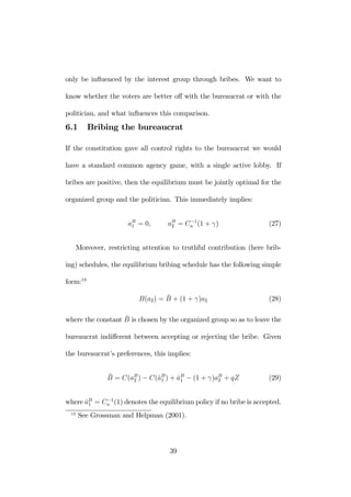 only be influenced by the interest group through bribes. We want to 
know whether the voters are better off with the bureaucrat or with the 
politician, and what influences this comparison. 
6.1 Bribing the bureaucrat 
If the constitution gave all control rights to the bureaucrat we would 
have a standard common agency game, with a single active lobby. If 
bribes are positive, then the equilibrium must be jointly optimal for the 
organized group and the politician. This immediately implies: 
aB1 
= 0, aB2 
= C−1 
a (1 + γ) (27) 
Moreover, restricting attention to truthful contribution (here brib-ing) 
schedules, the equilibrium bribing schedule has the following simple 
form:19 
B(a2) = ¯B 
+ (1 + γ)a2 (28) 
where the constant ¯B 
is chosen by the organized group so as to leave the 
bureaucrat indifferent between accepting or rejecting the bribe. Given 
the bureaucrat’s preferences, this implies: 
¯B 
= C(aB2 
) − C(ˆaB1 
) + ˆaB1 
− (1 + γ)aB2 
+ qZ (29) 
where ˆaB1 
a (1) denotes the equilibriumpolicy if no bribe is accepted. 
= C−1 
19 See Grossman and Helpman (2001). 
39 
 