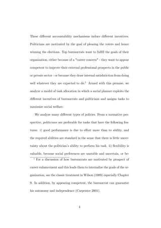 These different accountability mechanisms induce different incentives. 
Politicians are motivated by the goal of pleasing the voters and hence 
winning the elections. Top bureaucrats want to fulfill the goals of their 
organization, either because of a "career concern" - they want to appear 
competent to improve their external professional prospects in the public 
or private sector - or because they draw internal satisfatiction from doing 
well whatever they are expected to do.2 Armed with this premise, we 
analyze a model of task allocation in which a social planner exploits the 
different incentives of bureaucrats and politicians and assigns tasks to 
maximize social welfare. 
We analyze many different types of policies. From a normative per-spective, 
politicians are preferable for tasks that have the following fea-tures: 
i) good performance is due to effort more than to ability, and 
the required abilities are standard in the sense that there is little uncer-tainty 
about the politician’s ability to perform his task. ii) flexibility is 
valuable, because social preferences are unstable and uncertain, or be- 
2 For a discussion of how bureaucrats are motivated by prospect of 
career enhancement and this leads them to internalize the goals of the or-ganization, 
see the classic treatment inWilson (1989) especially Chapter 
9. In addition, by appearing competent, the bureaucrat can guarantee 
his autonomy and independence (Carpenter 2001). 
4 
 