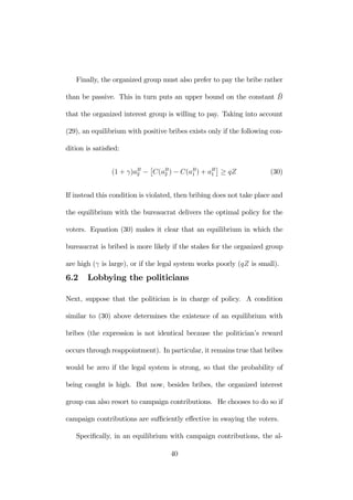 Finally, the organized group must also prefer to pay the bribe rather 
than be passive. This in turn puts an upper bound on the constant ¯B 
that the organized interest group is willing to pay. Taking into account 
(29), an equilibrium with positive bribes exists only if the following con-dition 
is satisfied: 
(1 + γ)aB2 
− 
£ 
C(aB2 
) − C(aB1 
) + aB1 
¤ 
≥ qZ (30) 
If instead this condition is violated, then bribing does not take place and 
the equilibrium with the bureaucrat delivers the optimal policy for the 
voters. Equation (30) makes it clear that an equilibrium in which the 
bureaucrat is bribed is more likely if the stakes for the organized group 
are high (γ is large), or if the legal system works poorly (qZ is small). 
6.2 Lobbying the politicians 
Next, suppose that the politician is in charge of policy. A condition 
similar to (30) above determines the existence of an equilibrium with 
bribes (the expression is not identical because the politician’s reward 
occurs through reappointment). In particular, it remains true that bribes 
would be zero if the legal system is strong, so that the probability of 
being caught is high. But now, besides bribes, the organized interest 
group can also resort to campaign contributions. He chooses to do so if 
campaign contributions are sufficiently effective in swaying the voters. 
Specifically, in an equilibrium with campaign contributions, the al- 
40 
 