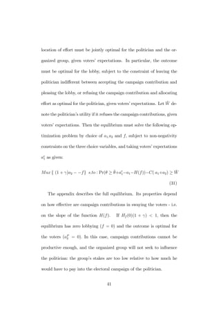 location of effort must be jointly optimal for the politician and the or-ganized 
group, given voters’ expectations. In particular, the outcome 
must be optimal for the lobby, subject to the constraint of leaving the 
politician indifferent between accepting the campaign contribution and 
pleasing the lobby, or refusing the campaign contribution and allocating 
effort as optimal for the politician, given voters’ expectations. Let ¯W 
de-note 
the politician’s utility if it refuses the campaign contributions, given 
voters’ expectations. Then the equilibrium must solve the following op-timization 
problem by choice of a1,a2 and f, subject to non-negativity 
constraints on the three choice variables, and taking voters’ expectations 
ae 
1 as given: 
Max { (1 + γ)a2 − −f} s.to : Pr(θ ≥ ¯θ 
+ae 
1−a1−H(f ))−C( a1+a2) ≥ ¯W 
(31) 
The appendix describes the full equilibrium. Its properties depend 
on how effective are campaign contributions in swaying the voters - i.e. 
on the slope of the function H(f ). If Hf (0)(1 + γ) < 1, then the 
equilibrium has zero lobbying (f = 0) and the outcome is optimal for 
the voters (aP2 
= 0). In this case, campaign contributions cannot be 
productive enough, and the organized group will not seek to influence 
the politician: the group’s stakes are too low relative to how much he 
would have to pay into the electoral campaign of the politician. 
41 
 
