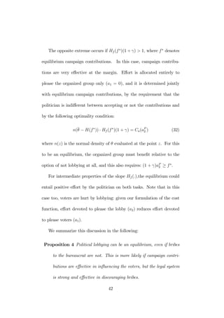 The opposite extreme occurs if Hf (f ∗)(1+γ) > 1, where f ∗ denotes 
equilibrium campaign contributions. In this case, campaign contribu-tions 
are very effective at the margin. Effort is allocated entirely to 
please the organized group only (a1 = 0), and it is determined jointly 
with equilibrium campaign contributions, by the requirement that the 
politician is indifferent between accepting or not the contributions and 
by the following optimality condition: 
n(¯θ 
− H(f ∗)) · Hf (f ∗)(1 + γ) = Ca(aP2 
) (32) 
where n(z) is the normal density of θ evaluated at the point z. For this 
to be an equilibrium, the organized group must benefit relative to the 
option of not lobbying at all, and this also requires: (1 + γ)aP2 
≥ f ∗. 
For intermediate properties of the slope Hf (.),the equilibrium could 
entail positive effort by the politician on both tasks. Note that in this 
case too, voters are hurt by lobbying: given our formulation of the cost 
function, effort devoted to please the lobby (a2) reduces effort devoted 
to please voters (a1). 
We summarize this discussion in the following: 
Proposition 4 Political lobbying can be an equilibrium, even if bribes 
to the bureaucrat are not. This is more likely if campaign contri-butions 
are effective in influencing the voters, but the legal system 
is strong and effective in discouraging bribes. 
42 
 