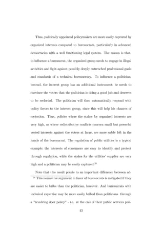 Thus, politically appointed policymakers are more easily captured by 
organized interests compared to bureaucrats, particularly in advanced 
democracies with a well functioning legal system. The reason is that, 
to influence a bureaucrat, the organized group needs to engage in illegal 
activities and fight against possibly deeply entrenched professional goals 
and standards of a technical bureaucracy. To influence a politician, 
instead, the interest group has an additional instrument: he needs to 
convince the voters that the politician is doing a good job and deserves 
to be reelected. The politician will then automatically respond with 
policy favors to the interest group, since this will help his chances of 
reelection. Thus, policies where the stakes for organized interests are 
very high, or where redistributive conflicts concern small but powerful 
vested interests against the voters at large, are more safely left in the 
hands of the bureaucrat. The regulation of public utilities is a typical 
example: the interests of consumers are easy to identify and protect 
through regulation, while the stakes for the utilities’ supplier are very 
high and a politician may be easily captured.20 
Note that this result points to an important difference between ad- 
20 This normative argument in favor of bureaucrats is mitigated if they 
are easier to bribe than the politician, however. And bureaucrats with 
technical expertise may be more easily bribed than politicians through 
a "revolving door policy" - i.e. at the end of their public services poli- 
43 
 