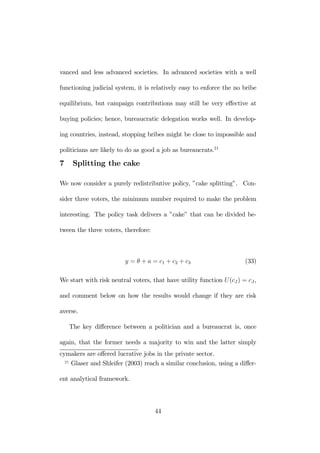 vanced and less advanced societies. In advanced societies with a well 
functioning judicial system, it is relatively easy to enforce the no bribe 
equilibrium, but campaign contributions may still be very effective at 
buying policies; hence, bureaucratic delegation works well. In develop-ing 
countries, instead, stopping bribes might be close to impossible and 
politicians are likely to do as good a job as bureaucrats.21 
7 Splitting the cake 
We now consider a purely redistributive policy, ”cake splitting”. Con-sider 
three voters, the minimum number required to make the problem 
interesting. The policy task delivers a ”cake” that can be divided be-tween 
the three voters, therefore: 
y = θ + a = c1 + c2 + c3 (33) 
We start with risk neutral voters, that have utility function U (cJ) = cJ , 
and comment below on how the results would change if they are risk 
averse. 
The key difference between a politician and a bureaucrat is, once 
again, that the former needs a majority to win and the latter simply 
cymakers are offered lucrative jobs in the private sector. 
21 Glaser and Shleifer (2003) reach a similar conclusion, using a differ-ent 
analytical framework. 
44 
 