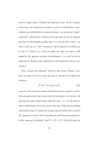 wants to signal talent. Consider the bureaucrat first. At the constitu-tional 
stage, the bureaucrat can either be given no redistributive tasks, 
in which case redistribution is entirely arbitrary - we call this an "unfair" 
bureaucrat. Alternatively, behind a veil of ignorance he can be assigned 
the task of redistributing equally, that is y/3 for all three voters - we 
refer to this case as a "fair" bureaucrat. But irrespective of whether he 
is ”fair” or "unfair" (i.e., of how he splits the cake), his talent is still 
judged by the aggregate measure of performance, x ≡ y, not by how he 
redistributes. His first order conditions are thus identical to those in (5), 
section 2. 
Next, consider the politician. Since he only needs to please a ma-jority, 
he gives y/2 to two voters and zero to the third one. Hence, his 
reward is: 
RP (a) = Prob(y/2 ≥ W ) (34) 
where W is the reservation utility of individual voters. Implicit in (34) is 
the assumption that voters expect that the incumbent, if re-elected, will 
maintain the same redistribution observed today - i.e. he will split the 
cake in half between the voters who re-elect him. With forward looking 
and rational voters, W equals the average expected utility they can get if 
the opponent is elected. If the hypothetical redistribution implemented 
by the opponent is unknown, then W = (θ + ae)/3. Going through the 
45 
 