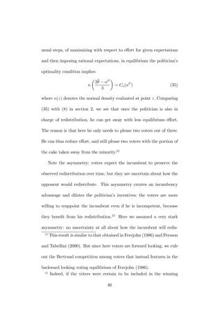 usual steps, of maximizing with respect to effort for given expectations 
and then imposing rational expectations, in equilibrium the politician’s 
optimality condition implies: 
n 
μ 
2θ − aP 
3 
¶ 
= Ca(aP ) (35) 
where n(z) denotes the normal density evaluated at point z. Comparing 
(35) with (8) in section 2, we see that once the politician is also in 
charge of redistribution, he can get away with less equilibrium effort. 
The reason is that here he only needs to please two voters out of three. 
He can thus reduce effort, and still please two voters with the portion of 
the cake taken away from the minority.22 
Note the asymmetry: voters expect the incumbent to preserve the 
observed redistribution over time, but they are uncertain about how the 
opponent would redistribute. This asymmetry creates an incumbency 
advantage and dilutes the politician’s incentives: the voters are more 
willing to reappoint the incumbent even if he is incompetent, because 
they benefit from his redistribution.23 Here we assumed a very stark 
asymmetry: no uncertainty at all about how the incumbent will redis- 
22 This result is similar to that obtained in Ferejohn (1986) and Persson 
and Tabellini (2000). But since here voters are forward looking, we rule 
out the Bertrand competition among voters that instead features in the 
backward looking voting equilibrium of Ferejohn (1986). 
23 Indeed, if the voters were certain to be included in the winning 
46 
 