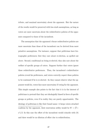 tribute, and maximal uncertainty about the opponent. But the nature 
of the results would be preserved with less stark assumptions, as long as 
voters are more uncertain about the redistributive policies of the oppo-nent 
compared to those of the incumbent. 
The assumption that the opponent’s future redistributive policies are 
more uncertain than those of the incumbent can be derived from more 
primitive assumptions. For instance, suppose that politicians have lex-icographic 
preferences: first they care about re-election, as spelled out 
above. Second, conditional on being re-elected, they also care about the 
welfare of specific groups of voters. Suppose further that voters ignore 
these redistributive preferences. Then, the incumbent’s redistributive 
policies reveal his preferences, and voters correctly expect these policies 
to be continued if he is re-elected. As they cannot observe what the op-ponent 
would do, voters face more uncertainty if voting for the opponent. 
This simple example also points to the fact that it is in the interest of 
politicians to pretend that they are ideologially biased in favor of specific 
groups or policies, even if in reality they are purely opportunistic. The 
ideology of politicians is like their brand name: it keeps voters attached 
coalition by the opponent, their reservation utility would be W = (θ + 
ae)/2. In this case the effort of the incumbent would coincide with (8) 
and there would be no dilution of effort due to redistribution. 
47 
 