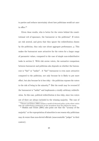 to parties and reduces uncertainty about how politicians would act once 
in office.24 
Given these results, who is better for the voters behind the consti-tutional 
veil of ignorance, the bureaucrat or the politician? If voters 
are risk neutral, and given that they ignore the redistribution chosen 
by the politician, they only care about aggregate performance, y. This 
makes the bureaucrat more attractive for the voters for a larger range 
of parameter values, compared to the case of simple non-redistributive 
tasks in section 2. With risk averse voters, the normative comparison 
between bureaucrat and politician also depends on whether the bureau-crat 
is "fair" or "unfair". A "fair" bureaucrat is even more attractive 
compared to the politician, not only because he is likely to put more 
effort, but also because he is less risky - the politician exposes the voters 
to the risk of being in the minority.25 But the result may be reversed if 
the bureaucrat is "unfair" and implements a totally arbitrary redistrib-ution. 
In this case, political redistribution is less risky, since two voters 
out of three are always included in the winning majority. The case of 
24Drazen and Eslava (2004) analyse a model of electoral policy cycles where voters 
infer the redistributive preferences of the incumbent from the policies he enacts. 
25 Maskin and Tirole (2001) also point out that the ”tyranny of the 
majority” or the expropriation of minorities is one reason why politicians 
may do worse than non-elected officials (unaccountable ”judges” in their 
context). 
48 
 