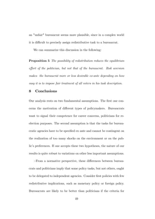 an "unfair" bureaucrat seems more plausible, since in a complex world 
it is difficult to precisely assign redistributive task to a bureaucrat. 
We can summarize this discussion in the following: 
Proposition 5 The possibility of redistribution reduces the equilibrium 
effort of the politician, but not that of the bureaucrat. Risk aversion 
makes the bureaucrat more or less desirable ex-ante depending on how 
easy it is to impose fair treatment of all voters in his task description. 
8 Conclusions 
Our analysis rests on two fundamental assumptions. The first one con-cerns 
the motivation of different types of policymakers. Bureaucrats 
want to signal their competence for career concerns, politicians for re-election 
purposes. The second assumption is that the tasks for bureau-cratic 
agencies have to be specified ex ante and cannot be contingent on 
the realization of too many shocks on the environment or on the pub-lic’s 
preferences. If one accepts these two hypotheses, the nature of our 
results is quite robust to variations on other less important assumptions. 
>From a normative perspective, these differences between bureau-crats 
and politicians imply that some policy tasks, but not others, ought 
to be delegated to independent agencies. Consider first policies with few 
redistributive implications, such as monetary policy or foreign policy. 
Bureaucrats are likely to be better than politicians if the criteria for 
49 
 