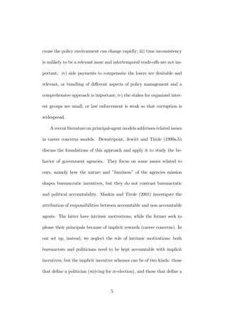 cause the policy environment can change rapidly; iii) time inconsistency 
is unlikely to be a relevant issue and intertemporal trade-offs are not im-portant; 
iv) side payments to compensate the losers are desirable and 
relevant, or bundling of different aspects of policy management and a 
comprehensive approach is important; iv) the stakes for organized inter-est 
groups are small, or law enforcement is weak so that corruption is 
widespread. 
A recent literature on principal-agent models addresses related issues 
in career concerns models. Dewatripont, Jewitt and Tirole (1999a,b) 
discuss the foundations of this approach and apply it to study the be-havior 
of government agencies. They focus on some issues related to 
ours, namely how the nature and ”fuzziness” of the agencies mission 
shapes bureaucratic incentives, but they do not contrast bureaucratic 
and political accountability. Maskin and Tirole (2001) investigate the 
attribution of responsibilities between accountable and non accountable 
agents. The latter have intrinsic motivations, while the former seek to 
please their principals because of implicit rewards (career concerns). In 
our set up, instead, we neglect the role of intrinsic motivations: both 
bureaucrats and politicians need to be kept accountable with implicit 
incentives; but the implicit incentive schemes can be of two kinds: those 
that define a politician (striving for re-election), and those that define a 
5 
 