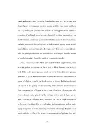 good performance can be easily described ex-ante and are stable over 
time; if good performance requires special abilities that wary widely in 
the population and performance evaluation presupposes some technical 
expertise; if political incentives are distorted by time inconsistency or 
short-termism. Monetary policy indeed fulfills many of these conditions, 
and the practice of delegating it to an independent agency accords with 
some of these normative results. Foreign policy does not, because the cri-teria 
for good performance are unstable and more vague, and the benefit 
of insulating policy from the political process are smaller. 
Next, consider policies that have redistributive implications, such 
as trade policy, regulation, or fiscal policy. Here, bureaucrats perform 
well if the policy consequences touch narrowly defined interest groups, 
if criteria of good performance can be easily formulated and assessed in 
terms of efficiency, and if the legal system is strong. Politicians instead 
are better if the policy has far reaching redistributive implications so 
that compensation of losers is important, if criteria of aggregate effi-ciency 
do not easily pin down the optimal policy, and if there are in-teractions 
across different policy domains (so that a single measure of 
performance is affected by several policy instruments and policy pack-aging 
is required to build consensus or achieve efficiency). Regulation of 
public utilities or of specific industries are examples of policies that lend 
50 
 