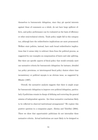 themselves to bureaucratic delegation, since they pit special interests 
against those of consumers as a whole, do not have large spillover ef-fects, 
and policy performance can be evaluated on the basis of efficiency 
or other semi-technical criteria. Trade policy might fall in this category 
too, although here the redistributive implications are more pronounced. 
Welfare state policies, instead, have such broad redistributive implica-tions 
that it seems risky to subtract them from the political process, as 
suggested by our examples on compensation of losers and cake splitting. 
But there are specific aspects of fiscal policy that would certainly meet 
our normative criteria for bureaucratic delegation: for instance, detailed 
tax policy provisions, or intertemporal fiscal policy choices where time 
inconsistency or political myopia is an obvious issue, as suggested by 
Blinder (1997). 
Overall, the normative analysis suggests that there is ample scope 
for bureaucratic delegation to improve over political delegation, particu-larly 
if politicians remain in charge of defining and correcting the general 
mission of independent agencies. Are these normative conclusions likely 
to be reflected in observed institutional arrangements? We explore this 
positive question in a companion paper, Alesina and Tabellini (2004). 
There we show that opportunistic politicians do not internalize these 
normative criteria. Actual institutions are more likely to be designed so 
51 
 