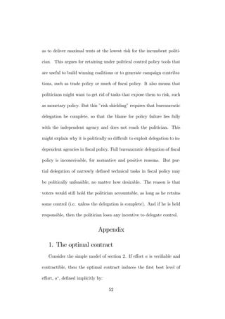 as to deliver maximal rents at the lowest risk for the incumbent politi-cian. 
This argues for retaining under political control policy tools that 
are useful to build winning coalitions or to generate campaign contribu-tions, 
such as trade policy or much of fiscal policy. It also means that 
politicians might want to get rid of tasks that expose them to risk, such 
as monetary policy. But this ”risk shielding” requires that bureaucratic 
delegation be complete, so that the blame for policy failure lies fully 
with the independent agency and does not reach the politician. This 
might explain why it is politically so difficult to exploit delegation to in-dependent 
agencies in fiscal policy. Full bureaucratic delegation of fiscal 
policy is inconceivable, for normative and positive reasons. But par-tial 
delegation of narrowly defined technical tasks in fiscal policy may 
be politically unfeasible, no matter how desirable. The reason is that 
voters would still hold the politician accountable, as long as he retains 
some control (i.e. unless the delegation is complete). And if he is held 
responsible, then the politician loses any incentive to delegate control. 
Appendix 
1. The optimal contract 
Consider the simple model of section 2. If effort a is verifiable and 
contractible, then the optimal contract induces the first best level of 
effort, a∗, defined implicitly by: 
52 
 