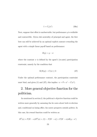 1 = Ca(a∗) (36a) 
Next, suppose that effort is unobservable, but performance y is verifiable 
and contractible. Given risk neutrality of principal and agent, the first 
best can still be achieved by an optimal explicit contract rewarding the 
agent with a simple linear payoff based on performance: 
R(y) = y − w 
where the constant w is defined by the agent’s (ex-ante) participation 
constraint, namely by the condition that 
E(R(y)) − C(a) ≥ 0 (37) 
Under the optimal performance contract, the participation constraint 
must bind, and given (1) and (37), this implies: w = ¯θ 
+ a∗ − C(a∗). 
2. More general objective function for the 
politician. 
As mentioned in section 2, the politican’s objective function could be 
written more generally by assuming tha he cares about both re-election 
and, conditional on losing office, his career prospects outside politics. In 
this case, his reward function could be written as: 
RP (a) + P (W − a)RB(a) = β[1 − P (W − a)] + P (W − a)αE(y − ae) 
53 
 