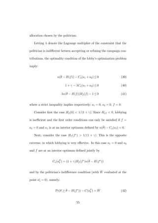 allocation chosen by the politician. 
Letting λ denote the Lagrange multiplier of the constraint that the 
politician is indifferent betwen acceptring or refusing the campaign con-tributions, 
the optimality condition of the lobby’s optimization problem 
imply: 
n(¯θ 
− H(f )) − Ca(a1 + a2) ≤ 0 (39) 
1 + γ − λCa(a1 + a2) ≤ 0 (40) 
λn(¯θ 
− H(f ))Hf (f ) − 1 ≤ 0 (41) 
where a strict inequality implies respectively: a1 = 0, a2 = 0, f = 0. 
Consider first the case Hf (0) < 1/(1 + γ). Since Hf f < 0, lobbying 
is inefficient and the first order conditions can only be satisfied if f = 
a2 = 0 and a1 is at an interior optimum defined by n(¯θ 
) − Ca(a1) = 0. 
Next, consider the case Hf (f ∗) > 1/(1 + γ). This is the opposite 
extreme, in which lobbying is very effective. In this case a1 = 0 and a2 
and f are at an interior optimum defined jointly by 
Ca(aP2 
) = (1+γ)Hf (f ∗)n(¯θ 
− H(f ∗)) 
and by the politician’s indifference condition (with ¯W 
evaluated at the 
1 = 0), namely: 
point ae 
Pr(θ ≥ ¯θ 
− H(f ∗)) − C(aP2 
) = ¯W 
(42) 
55 
 