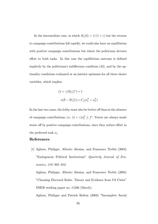 In the intermediate case, in which Hf (0) > 1/(1+γ) but the returns 
to campaign contributions fall rapidly, we could also have an equilibrium 
with positive campaign contributions but where the politicians devotes 
effort to both tasks. In this case the equilibrium outcome is defined 
implictly by the politicians’s indifference condition (42), and by the op-timality 
conditions evaluated at an interior optimum for all three choice 
variables, which implies: 
(1 + γ)Hf (f ∗)=1 
n(¯θ 
− H(f ))=Ca(aP1 
+ aP2 
) 
In the last two cases, the lobbymust also be better off than in the absence 
of campaign contributions, i.e. (1 + γ)aP2 
≥ f ∗. Voters are always made 
worse off by positive campaign contributions, since they reduce effort in 
the preferred task a1. 
References 
[1] Aghion, Philippe, Alberto Alesina, and Francesco Trebbi (2004) 
”Endogenous Political Institutions” Quarterly Journal of Eco-nomics, 
119, 565- 612. 
Aghion, Philippe, Alberto Alesina, and Francesco Trebbi (2005) 
”Choosing Electoral Rules: Theory and Evidence from US Cities” 
NBER working paper no. 11236 (March). 
Aghion, Philippe and Patrick Bolton (2003) "Incomplete Social 
56 
 