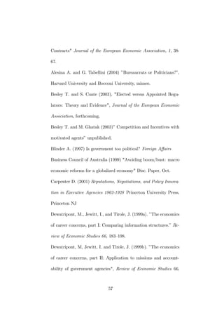 Contracts" Journal of the European Economic Association, 1, 38- 
67. 
Alesina A. and G. Tabellini (2004) ”Bureaucrats or Politicians?”, 
Harvard University and Bocconi University, mimeo. 
Besley T. and S. Coate (2003), "Elected versus Appointed Regu-lators: 
Theory and Evidence", Journal of the European Economic 
Association, forthcoming. 
Besley T. and M. Ghatak (2003)” Competition and Incentives with 
motivated agents” unpublished. 
Blinder A. (1997) Is government too political? Foreign Affairs 
Business Council of Australia (1999) "Avoiding boom/bust: macro 
economic reforms for a globalized economy" Disc. Paper, Oct. 
Carpenter D. (2001) Reputations, Negotiations, and Policy Innova-tion 
in Executive Agencies 1862-1928 Princeton University Press, 
Princeton NJ 
Dewatripont, M., Jewitt, I., and Tirole, J. (1999a). ”The economics 
of career concerns, part I: Comparing information structures.” Re-view 
of Economic Studies 66, 183—198. 
Dewatripont, M, Jewitt, I. and Tirole, J. (1999b). ”The economics 
of career concerns, part II: Application to missions and account-ability 
of government agencies", Review of Economic Studies 66, 
57 
 