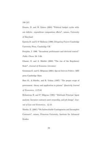 199—217. 
Drazen, D. and M. Eslava (2004) "Political budget cycles with-out 
deficits: expenditure composition effects", mimeo, University 
of Maryland 
Epstein D. and S. O’ Halloran (1999) Delegating Powers Cambridge 
University Press, Cambridge UK 
Ferejohn, J. 1986. ”Incumbent performance and electoral control.” 
Public Choice 50: 5-26. 
Glaeser, E. and A. Shleifer (2003) "The rise of the Regulatory 
State", Journal of Economic Literature 
Grossman E. and G. Helpman (2001) Special Interest Politics MIT 
press Cambridge Mass. 
Hart O., A Shleifer, and R. Vishny (1997) ”The proper scope of 
government: theory and application to prisons” Quarterly Journal 
of Economics, 1127-61 
Holmstrom B. and P. Milgrom (1991) ”Multitask Principal Agent 
analysis: Incentive contracts asset ownership, and job design” Jour-nal 
of Law and Economics, 24-52. 
Maskin, E. (2001) "On Indescribable Contingencies and Incomplete 
Contracts", mimeo, Princeton University, Institute for Advanced 
Studies 
58 
 