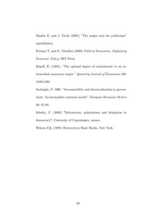 Maskin E. and J. Tirole (2001) ”The judges and the politicians” 
unpublished. 
Persson T. and G. Tabellini (2000) Political Economics. Explaining 
Economic Policy, MIT Press. 
Rogoff, K. (1985). ”The optimal degree of commitment to an in-termediate 
monetary target.” Quarterly Journal of Economics 100: 
1169-1190. 
Seabright, P. 1996. ”Accountability and decentralization in govern-ment: 
An incomplete contracts model.” European Economic Review 
40: 61-89. 
Schultz, C. (2003) "Information, polarization and delegation in 
democracy", University of Copenhagen, mimeo 
Wilson J.Q. (1989) Bureaucracy Basic Books, New York. 
59 
