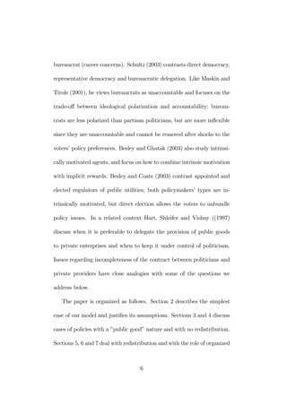 bureaucrat (career concerns). Schultz (2003) contrasts direct democracy, 
representative democracy and bureaucratic delegation. Like Maskin and 
Tirole (2001), he views bureaucrats as unaccountable and focuses on the 
trade-off between ideological polarization and accountability: bureau-crats 
are less polarized than partisan politicians, but are more inflexible 
since they are unaccountable and cannot be removed after shocks to the 
voters’ policy preferences. Besley and Ghatak (2003) also study intrinsi-cally 
motivated agents, and focus on how to combine intrinsic motivation 
with implicit rewards. Besley and Coate (2003) contrast appointed and 
elected regulators of public utilities; both policymakers’ types are in-trinsically 
motivated, but direct election allows the voters to unbundle 
policy issues. In a related context Hart, Shleifer and Vishny ((1997) 
discuss when it is preferable to delegate the provision of public goods 
to private enterprises and when to keep it under control of politicians. 
Issues regarding incompleteness of the contract between politicians and 
private providers have close analogies with some of the questions we 
address below. 
The paper is organized as follows. Section 2 describes the simplest 
case of our model and justifies its assumptions. Sections 3 and 4 discuss 
cases of policies with a ”public good” nature and with no redistribution. 
Sections 5, 6 and 7 deal with redistribution and with the role of organized 
6 
 