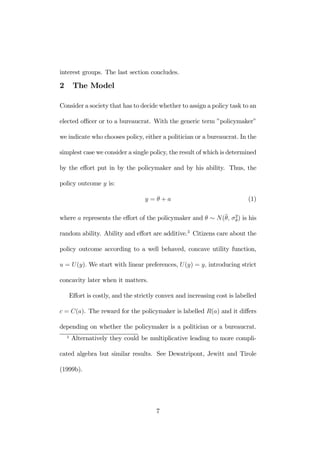 interest groups. The last section concludes. 
2 The Model 
Consider a society that has to decide whether to assign a policy task to an 
elected officer or to a bureaucrat. With the generic term ”policymaker” 
we indicate who chooses policy, either a politician or a bureaucrat. In the 
simplest case we consider a single policy, the result of which is determined 
by the effort put in by the policymaker and by his ability. Thus, the 
policy outcome y is: 
y = θ + a (1) 
where a represents the effort of the policymaker and θ ∼ N(¯θ, σ2θ) is his 
random ability. Ability and effort are additive.3 Citizens care about the 
policy outcome according to a well behaved, concave utility function, 
u = U (y). We start with linear preferences, U (y) = y, introducing strict 
concavity later when it matters. 
Effort is costly, and the strictly convex and increasing cost is labelled 
c = C(a). The reward for the policymaker is labelled R(a) and it differs 
depending on whether the policymaker is a politician or a bureaucrat. 
3 Alternatively they could be multiplicative leading to more compli-cated 
algebra but similar results. See Dewatripont, Jewitt and Tirole 
(1999b). 
7 
 