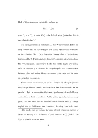 Both of them maximize their utility defined as: 
R(a) − C(a) (2) 
with Ca > 0, Caa > 0 and R(a) to be defined below (subscripts denote 
partial derivatives).4 
The timing of events is as follows. At the ”Constitutional Table” so-ciety 
chooses who has control rights over policy, whether the bureaucrat 
or the politician. Next, the policymaker chooses effort, a, before know-ing 
his ability, θ. Finally, nature chooses θ, outcomes are observed and 
the reward is paid. Irrespective of who has control rights over policy, 
only the outcome y is observed by the principals, not its composition 
between effort and ability. Hence the agent’s reward can only be based 
on the policy outcome, y. 
In this simple environment, an optimal contract with the policymaker 
based on performance would achieve the first best level of effort - see ap-pendix 
1. But the assumption that policy performance is verifiable and 
contractible is hard to swallow. Public policy typically pursues many 
goals, that are often hard to measure and to reward directly through 
explicit and verifiable contracts. Moreover, if society could write unre- 
4 The model can be restated in terms of rent extraction instead of 
effort, by defining a = −r where r > 0 are rents and V (r) (with Vr > 0 
Vrr < 0 ) is the utility of rents. 
8 
 