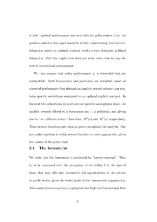 stricted optimal performance contracts with its policymakers, then the 
question asked in this paper would be utterly uninteresting: bureaucratic 
delegation under an optimal contract would always dominate political 
delegation. But this implication does not come even close to any ob-served 
institutional arrangement. 
We thus assume that policy performance, y, is observable but not 
contractible. Both bureaucrats and politicians are rewarded based on 
observed performance, but through an implicit reward scheme that con-tains 
specific restrictions compared to an optimal explicit contract. In 
the next two subsections we spell out our specific assumptions about the 
implicit rewards offered to a bureaucrat and to a politician, and giving 
rise to two different reward functions, RB(a) and RP (a) respectively. 
These reward functions are taken as given throughout the analysis. Our 
normative question is which reward function is more appropriate, given 
the nature of the policy task. 
2.1 The bureaucrat 
We posit that the bureaucrat is motivated by ”career concerns”. That 
is, he is concerned with the perception of his ability θ in the eyes of 
those that may offer him alternative job opportunities in the private 
or public sector, given the stated goals of the bureaucratic organization. 
This assumption is especially appropriate for high level bureaucrats that 
9 
 