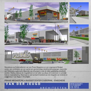 Nieuwbouw op zuidervalterrein van een praxis Megastore en een zogenaamd budget-
center, een combinatie van een aantal een grootschalige detailhandelvestigingen waaronder
een Nettorama supermarkt. bijzonder aan dit project is dat de hallen gelijktijdig ontwikkeld
worden. Hierbij ontstond de mogelijkheid om de hallen op elkaar af te stemmen in ruimtelijk-
heid en materialisering. Daarnaast is veel aandacht besteed aan de integratie van reclame en
architectuur: ‘Las Vegas in Enschede’.

pRAxIS MEGASTORE & bUDGETcENTER zUIDERVAL - ENScHEDE
 