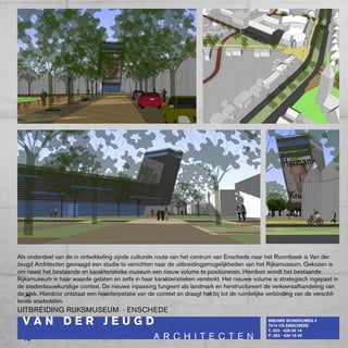 Als onderdeel van de in ontwikkeling zijnde culturele route van het centrum van Enschede naar het Roombeek is Van der
Jeugd Architecten gevraagd een studie te verrichten naar de uitbreidingsmogelijkheden van het Rijksmuseum. Gekozen is
om naast het bestaande en karakteristieke museum een nieuw volume te positioneren. Hierdoor wordt het bestaande
Rijksmuseum in haar waarde gelaten en zelfs in haar karakteristieken versterkt. Het nieuwe volume is strategisch ingepast in
de stedenbouwkundige context. De nieuwe inpassing fungeert als landmark en herstructureert de verkeersafhandeling van
de plek. Hierdoor ontstaat een herinterpetatie van de context en draagt het bij tot de ruimtelijke verbinding van de verschil-
lende stadsdelen.
UITbREIDING RIJkSMUSEUM - ENScHEDE
 