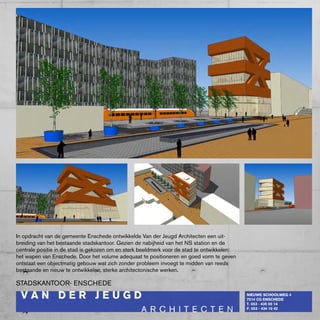 In opdracht van de gemeente Enschede ontwikkelde Van der Jeugd Architecten een uit-
breiding van het bestaande stadskantoor. Gezien de nabijheid van het NS station en de
centrale positie in de stad is gekozen om en sterk beeldmerk voor de stad te ontwikkelen:
het wapen van Enschede. Door het volume adequaat te positioneren en goed vorm te geven
ontstaat een objectmatig gebouw wat zich zonder probleem invoegt te midden van reeds
bestaande en nieuw te ontwikkelen, sterke architectonische werken.

STADSkANTOOR- ENScHEDE
 