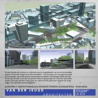 Dit plan behelst een ontwerp en onderzoek naar de mogelijkheden van een binnenstedelijke
locatie in Enschede. Opgenomen plan-onderdelen : 122 woningen, een woongemeenschap
(52 woonunits), een brede school, commerciele en publieke voorzieningen (2500 m2). bij-
zonder aan het plan is dat door de gekozen bebouwingstypologie een maximale openheid is
bereikt (73% open gebied). Hierbij gaan de multifunctionele gebouwen fungeren als sculp-
turen in een openbaar parkarchtig gebied.

EUROpAN 7- HERONTwIkkELING SANDERS TERREIN (IJzERGIETERIJ) - ENScHEDE
 