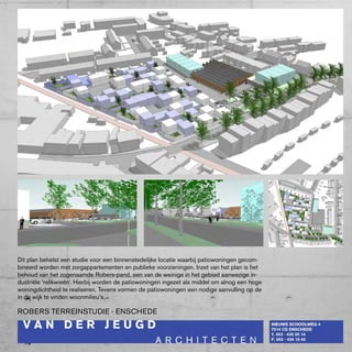 Dit plan behelst een studie voor een binnenstedelijke locatie waarbij patiowoningen gecom-
bineerd worden met zorgappartementen en publieke voorzieningen. Inzet van het plan is het
behoud van het zogenaamde Robers-pand, een van de weinige in het gebied aanwezige in-
dustriële ‘relikwieën’. Hierbij worden de patiowoningen ingezet als middel om alnog een hoge
woningdichtheid te realiseren. Tevens vormen de patiowoningen een nodige aanvulling op de
in de wijk te vinden woonmilieu’s.

RObERS TERREINSTUDIE - ENScHEDE
 