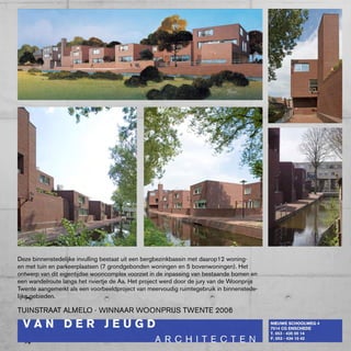 Deze binnenstedelijke invulling bestaat uit een bergbezinkbassin met daarop12 woning-
en met tuin en parkeerplaatsen (7 grondgebonden woningen en 5 bovenwoningen). Het
ontwerp van dit eigentijdse wooncomplex voorziet in de inpassing van bestaande bomen en
een wandelroute langs het riviertje de Aa. Het project werd door de jury van de woonprijs
Twente aangemerkt als een voorbeeldproject van meervoudig ruimtegebruik in binnenstede-
lijke gebieden.

TUINSTRAAT ALMELO - wINNAAR wOONpRIJS TwENTE 2006
 